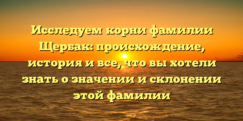 Исследуем корни фамилии Щербак: происхождение, история и все, что вы хотели знать о значении и склонении этой фамилии