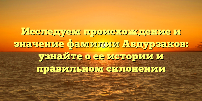 Исследуем происхождение и значение фамилии Абдурзаков: узнайте о ее истории и правильном склонении