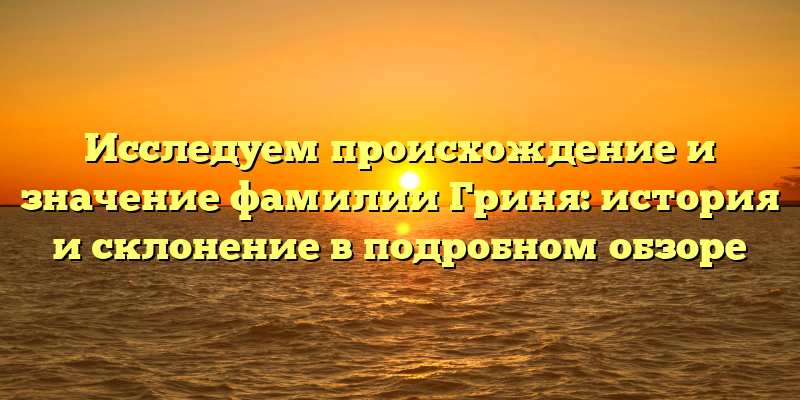 Исследуем происхождение и значение фамилии Гриня: история и склонение в подробном обзоре