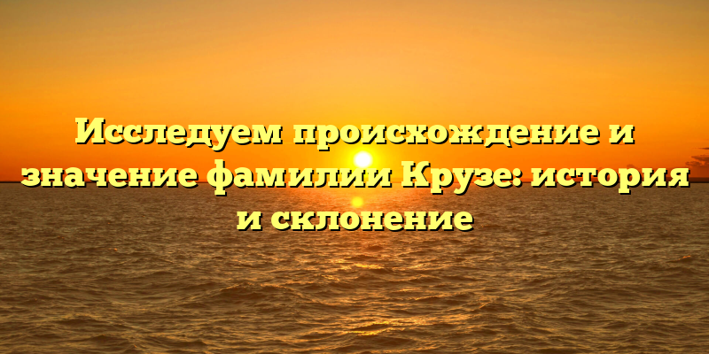Исследуем происхождение и значение фамилии Крузе: история и склонение
