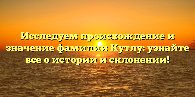 Исследуем происхождение и значение фамилии Кутлу: узнайте все о истории и склонении!