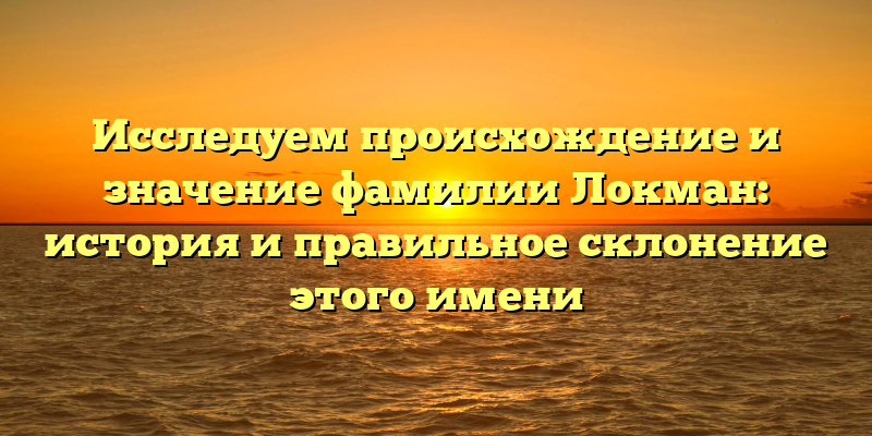 Исследуем происхождение и значение фамилии Локман: история и правильное склонение этого имени
