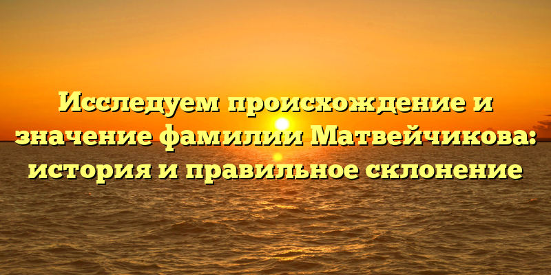 Исследуем происхождение и значение фамилии Матвейчикова: история и правильное склонение