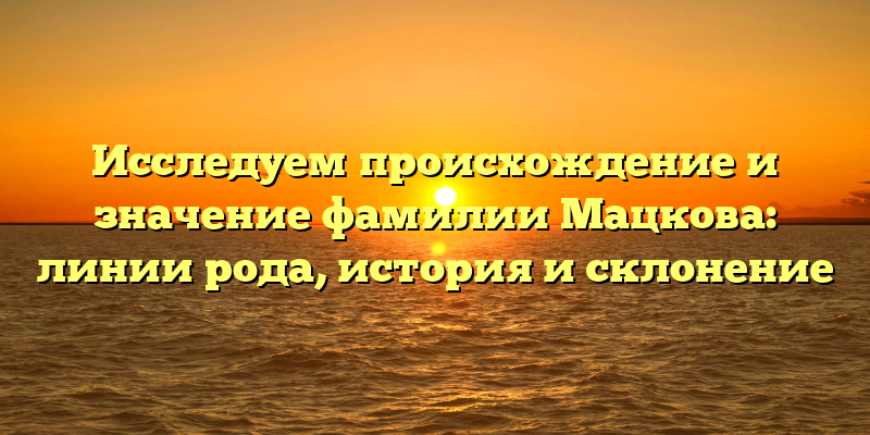 Исследуем происхождение и значение фамилии Мацкова: линии рода, история и склонение