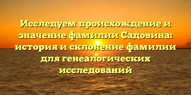 Исследуем происхождение и значение фамилии Садовина: история и склонение фамилии для генеалогических исследований