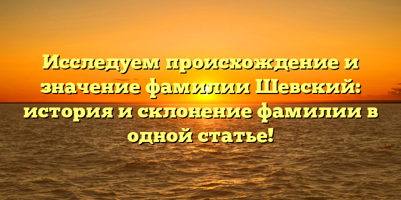 Исследуем происхождение и значение фамилии Шевский: история и склонение фамилии в одной статье!
