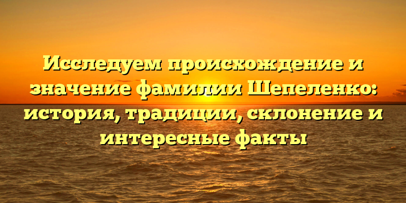 Исследуем происхождение и значение фамилии Шепеленко: история, традиции, склонение и интересные факты