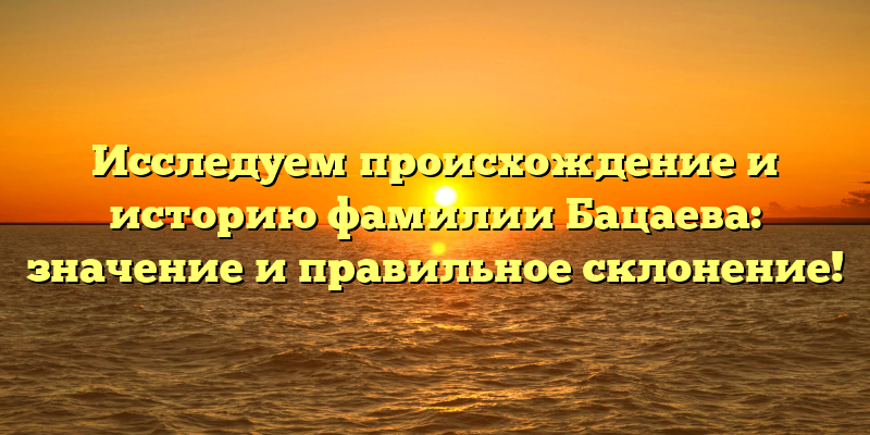 Исследуем происхождение и историю фамилии Бацаева: значение и правильное склонение!