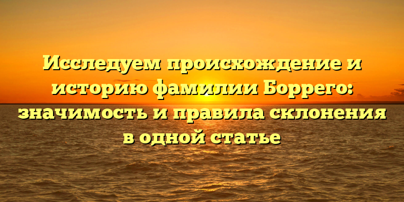 Исследуем происхождение и историю фамилии Боррего: значимость и правила склонения в одной статье