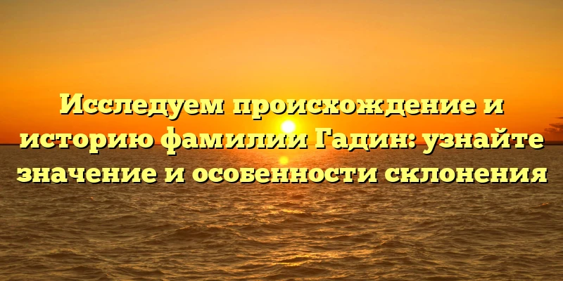 Исследуем происхождение и историю фамилии Гадин: узнайте значение и особенности склонения