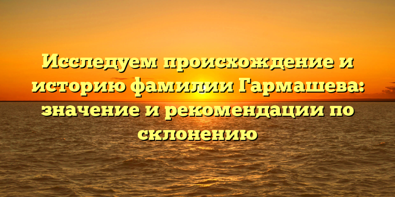 Исследуем происхождение и историю фамилии Гармашева: значение и рекомендации по склонению