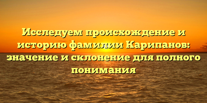 Исследуем происхождение и историю фамилии Карипанов: значение и склонение для полного понимания