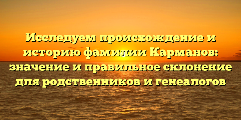 Исследуем происхождение и историю фамилии Карманов: значение и правильное склонение для родственников и генеалогов