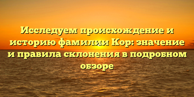 Исследуем происхождение и историю фамилии Кор: значение и правила склонения в подробном обзоре