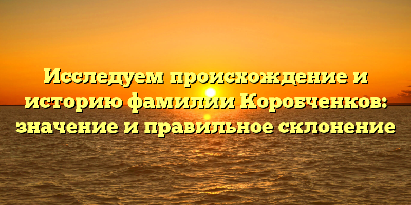 Исследуем происхождение и историю фамилии Коробченков: значение и правильное склонение