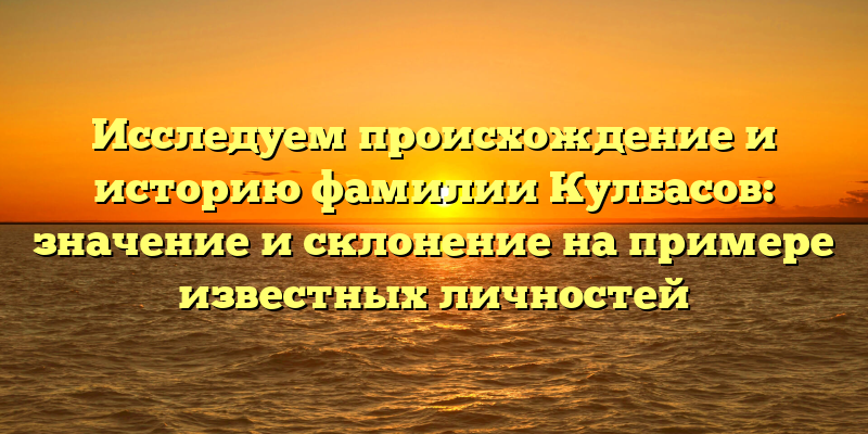 Исследуем происхождение и историю фамилии Кулбасов: значение и склонение на примере известных личностей