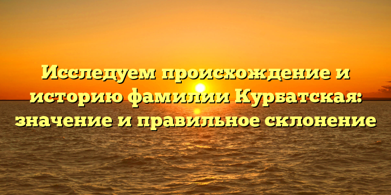 Исследуем происхождение и историю фамилии Курбатская: значение и правильное склонение