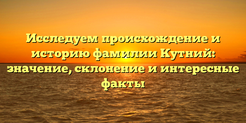Исследуем происхождение и историю фамилии Кутний: значение, склонение и интересные факты