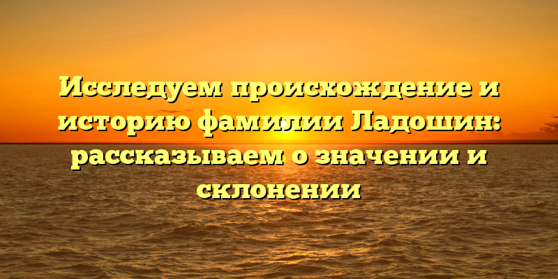 Исследуем происхождение и историю фамилии Ладошин: рассказываем о значении и склонении
