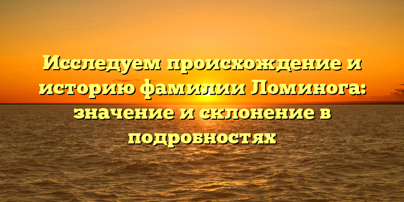 Исследуем происхождение и историю фамилии Ломинога: значение и склонение в подробностях