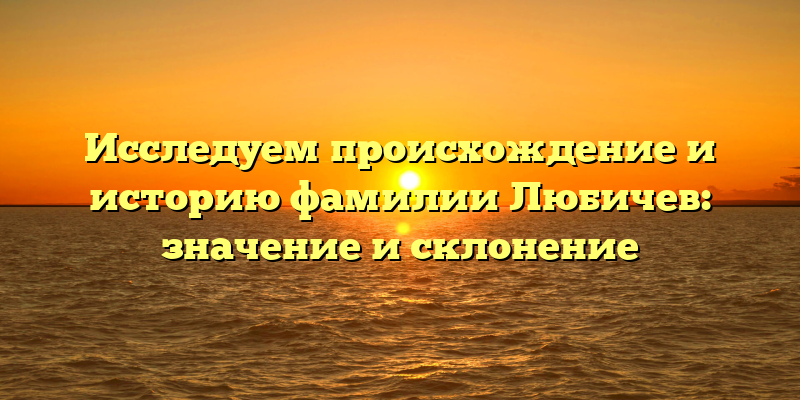 Исследуем происхождение и историю фамилии Любичев: значение и склонение