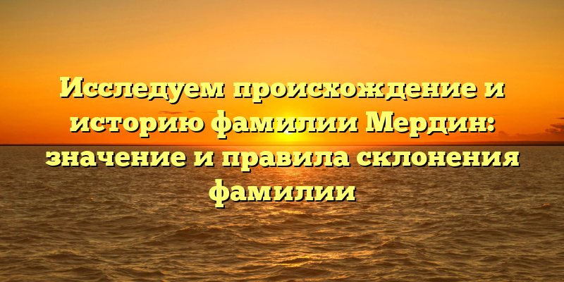 Исследуем происхождение и историю фамилии Мердин: значение и правила склонения фамилии