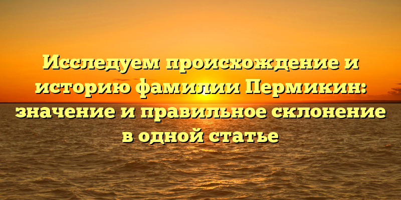 Исследуем происхождение и историю фамилии Пермикин: значение и правильное склонение в одной статье