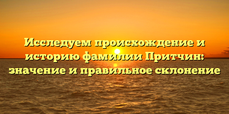 Исследуем происхождение и историю фамилии Притчин: значение и правильное склонение