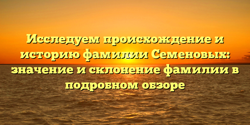 Исследуем происхождение и историю фамилии Семеновых: значение и склонение фамилии в подробном обзоре