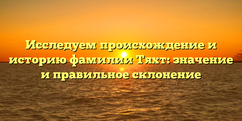 Исследуем происхождение и историю фамилии Тяхт: значение и правильное склонение