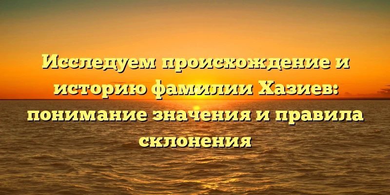 Исследуем происхождение и историю фамилии Хазиев: понимание значения и правила склонения Исследуем происхождение и историю фамилии Хазиев: понимание значения и правила склонения