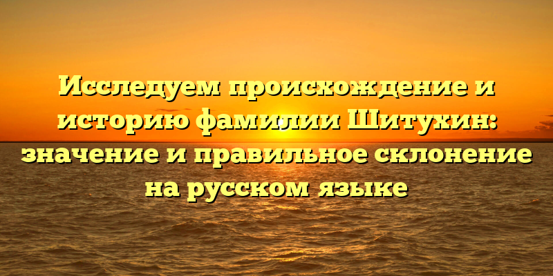 Исследуем происхождение и историю фамилии Шитухин: значение и правильное склонение на русском языке