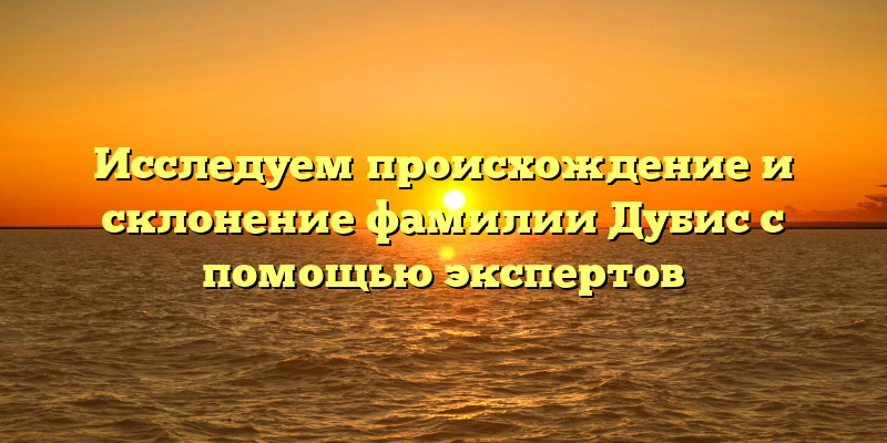 Исследуем происхождение и склонение фамилии Дубис с помощью экспертов