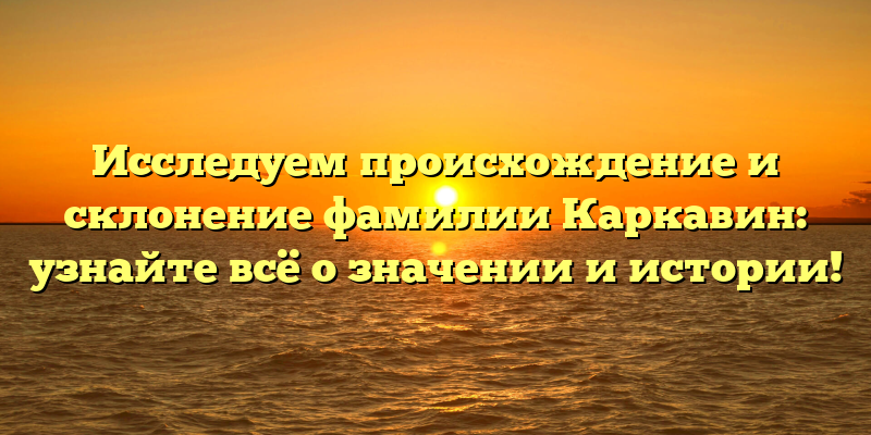 Исследуем происхождение и склонение фамилии Каркавин: узнайте всё о значении и истории!