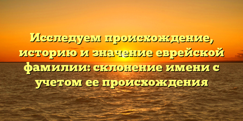 Исследуем происхождение, историю и значение еврейской фамилии: склонение имени с учетом ее происхождения
