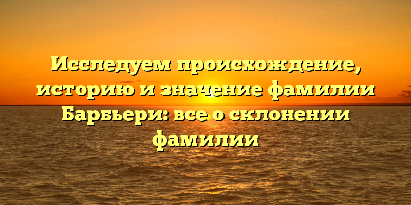 Исследуем происхождение, историю и значение фамилии Барбьери: все о склонении фамилии