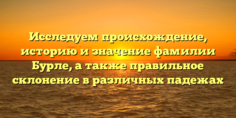 Исследуем происхождение, историю и значение фамилии Бурле, а также правильное склонение в различных падежах