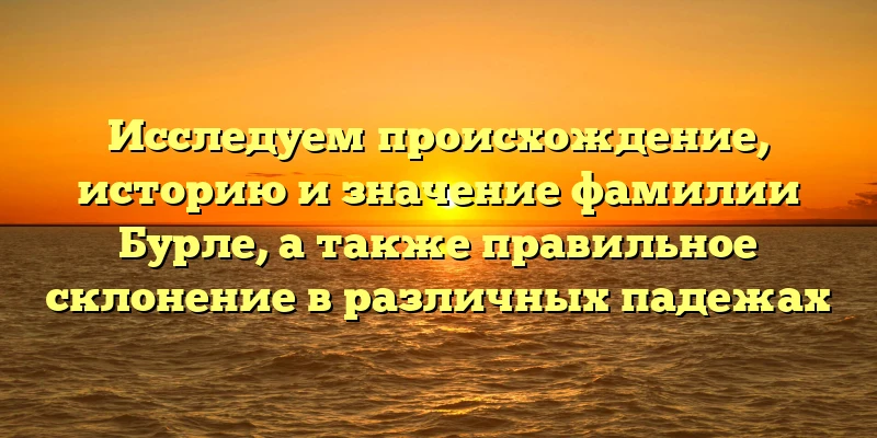 Исследуем происхождение, историю и значение фамилии Бурле, а также правильное склонение в различных падежах