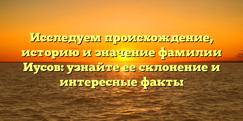 Исследуем происхождение, историю и значение фамилии Иусов: узнайте ее склонение и интересные факты