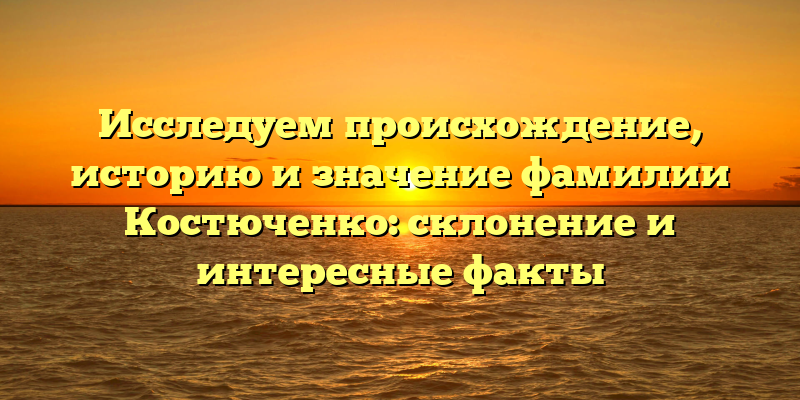 Исследуем происхождение, историю и значение фамилии Костюченко: склонение и интересные факты