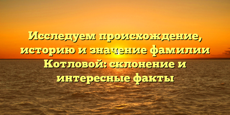 Исследуем происхождение, историю и значение фамилии Котловой: склонение и интересные факты