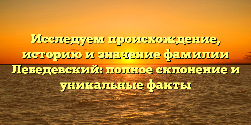 Исследуем происхождение, историю и значение фамилии Лебедевский: полное склонение и уникальные факты
