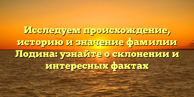 Исследуем происхождение, историю и значение фамилии Лодина: узнайте о склонении и интересных фактах