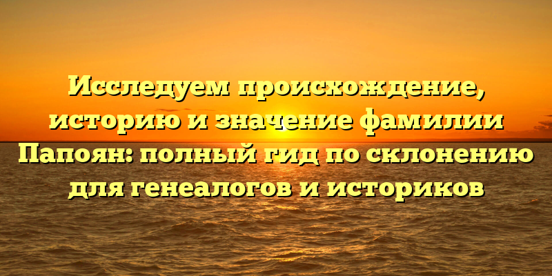 Исследуем происхождение, историю и значение фамилии Папоян: полный гид по склонению для генеалогов и историков