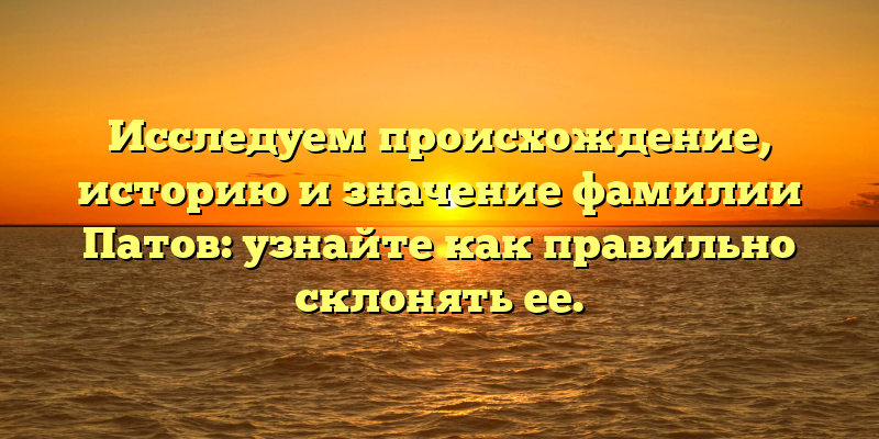 Исследуем происхождение, историю и значение фамилии Патов: узнайте как правильно склонять ее.