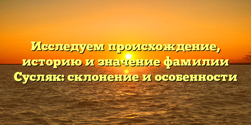 Исследуем происхождение, историю и значение фамилии Сусляк: склонение и особенности