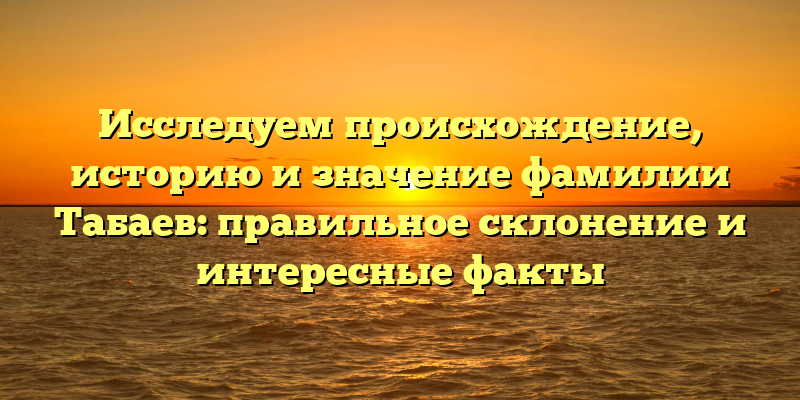 Исследуем происхождение, историю и значение фамилии Табаев: правильное склонение и интересные факты