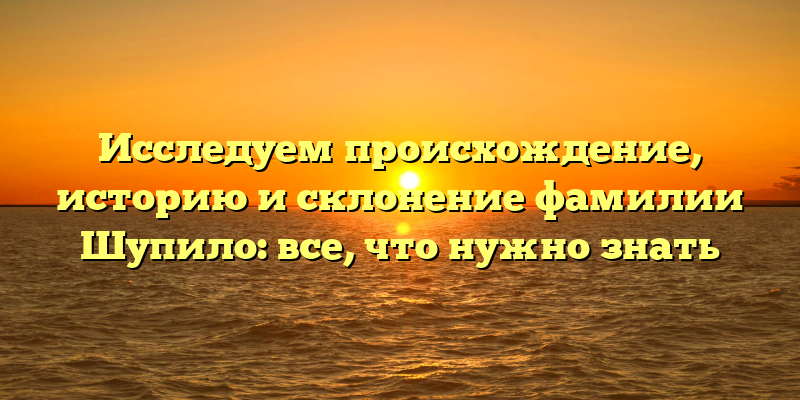 Исследуем происхождение, историю и склонение фамилии Шупило: все, что нужно знать