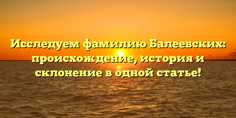 Исследуем фамилию Балеевских: происхождение, история и склонение в одной статье!