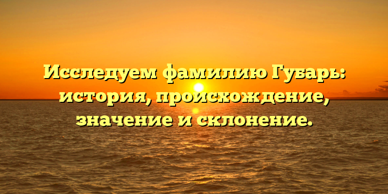 Исследуем фамилию Губарь: история, происхождение, значение и склонение.